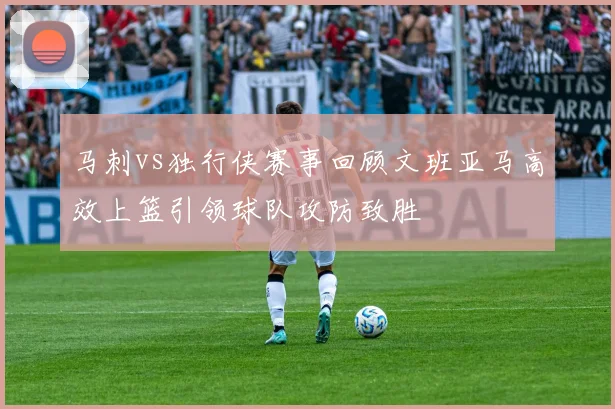马刺vs独行侠赛事回顾文班亚马高效上篮引领球队攻防致胜
