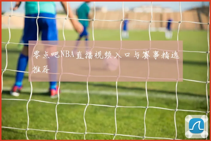 零点吧NBA直播视频入口与赛事精选推荐