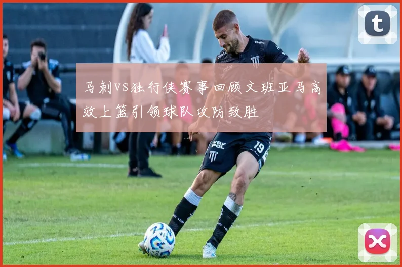 马刺vs独行侠赛事回顾文班亚马高效上篮引领球队攻防致胜